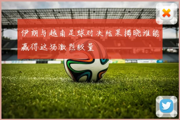 伊朗与越南足球对决结果揭晓谁能赢得这场激烈较量