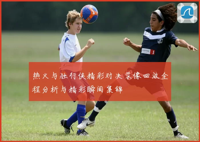 热火与独行侠精彩对决录像回放全程分析与精彩瞬间集锦