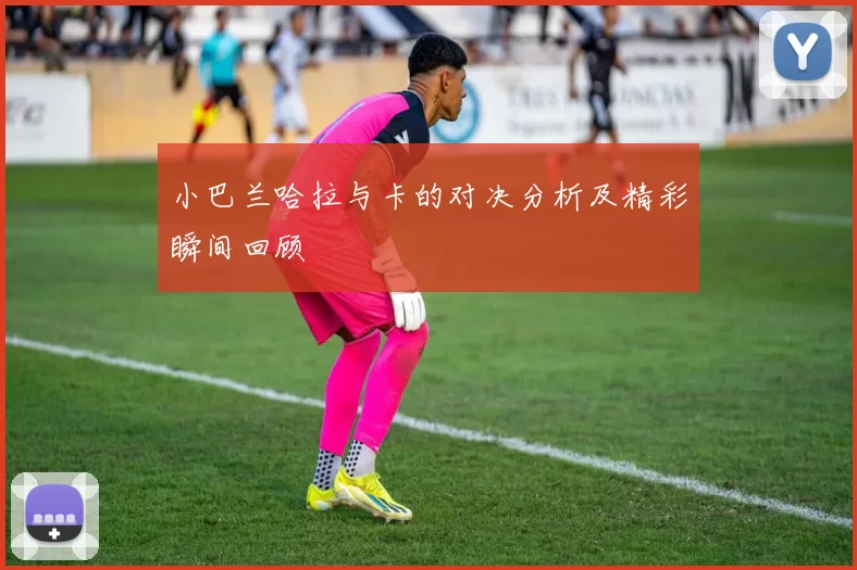 小巴兰哈拉与卡的对决分析及精彩瞬间回顾