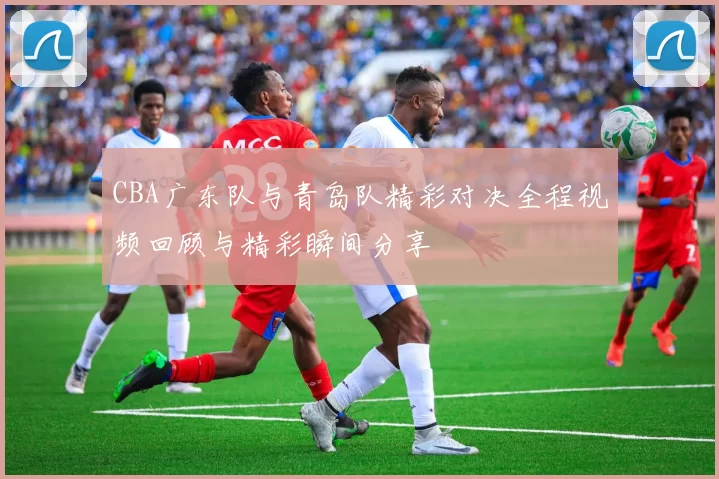 CBA广东队与青岛队精彩对决全程视频回顾与精彩瞬间分享