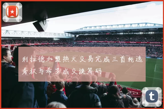 利拉德加盟热火交易完成三首轮选秀权与希罗成交换筹码