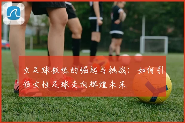 女足球教练的崛起与挑战：如何引领女性足球走向辉煌未来