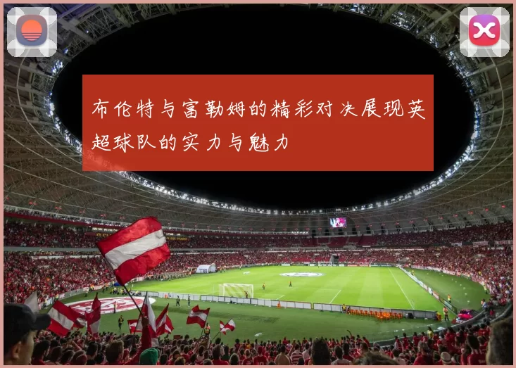 布伦特与富勒姆的精彩对决展现英超球队的实力与魅力