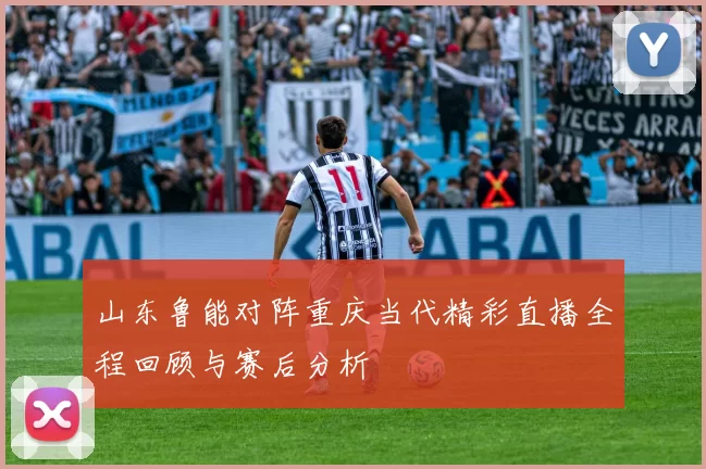 山东鲁能对阵重庆当代精彩直播全程回顾与赛后分析