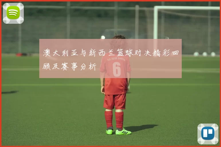 澳大利亚与新西兰篮球对决精彩回顾及赛事分析