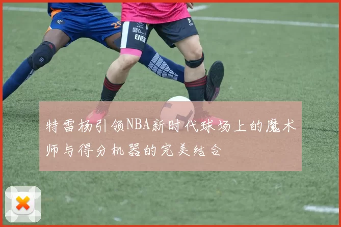 特雷杨引领NBA新时代球场上的魔术师与得分机器的完美结合