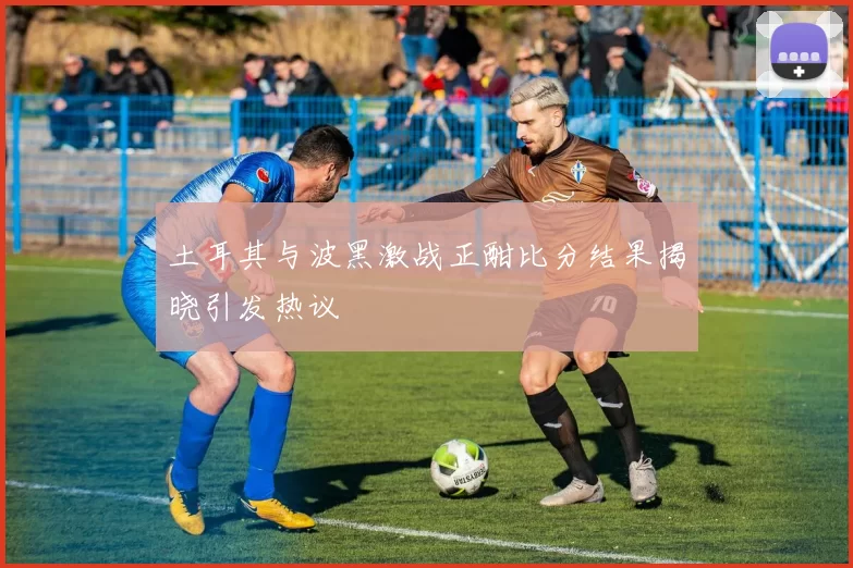 土耳其与波黑激战正酣比分结果揭晓引发热议